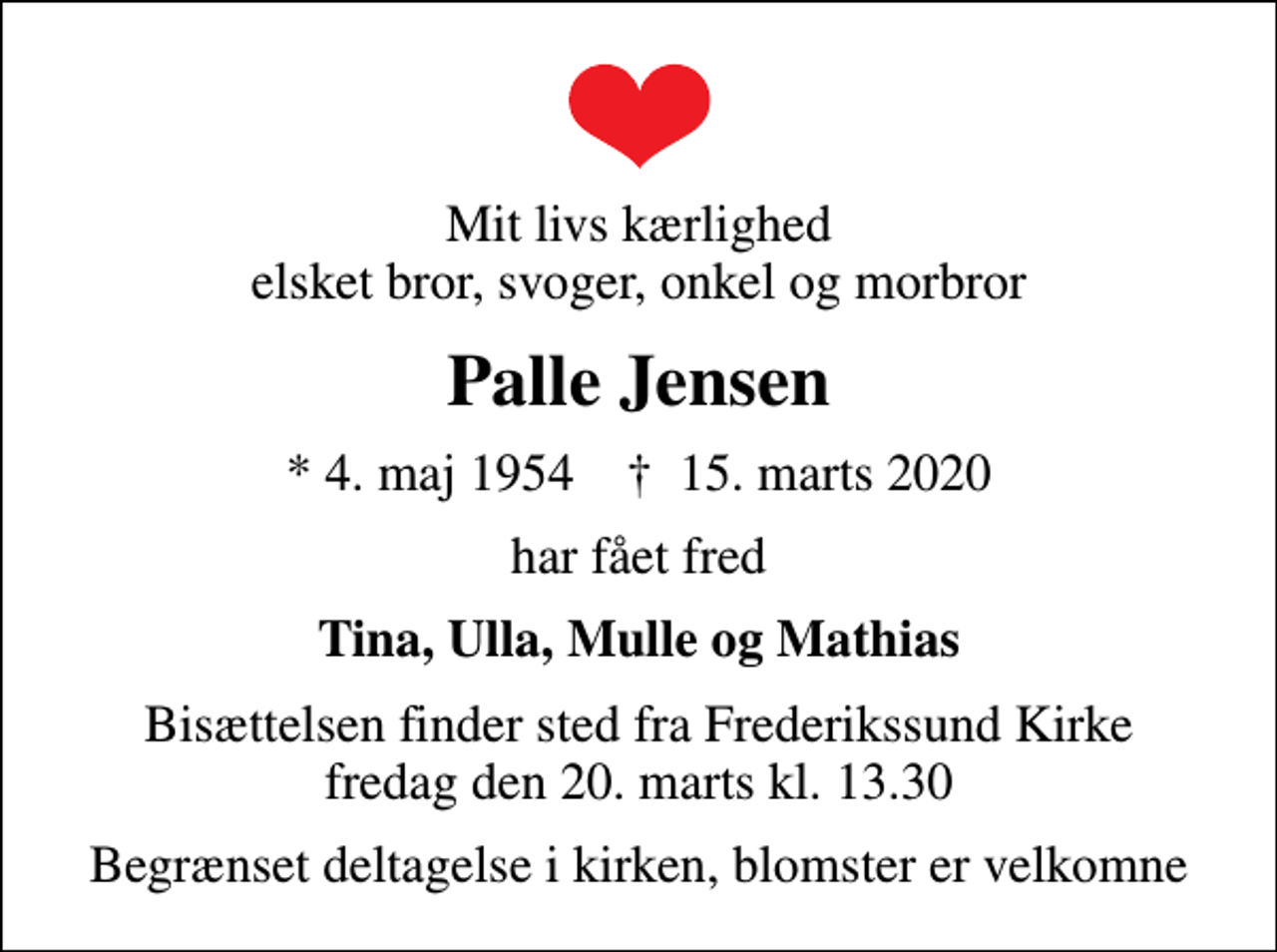 <p>Mit livs kærlighed elsket bror, svoger, onkel og morbror<br />Palle Jensen<br />* 4. maj 1954 ✝ 15. marts 2020<br />har fået fred<br />Tina, Ulla, Mulle og Mathias<br />Bisættelsen finder sted fra Frederikssund Kirke fredag den 20. marts kl. 13.30<br />Begrænset deltagelse i kirken, blomster er velkomne</p>