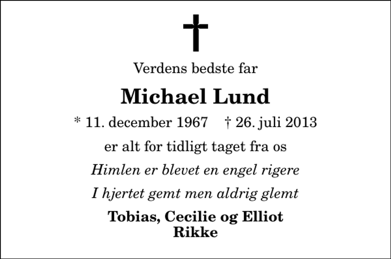 <p>Verdens bedste far<br />Michael Lund<br />* 11. december 1967 ✝ 26. juli 2013<br />er alt for tidligt taget fra os<br />Himlen er blevet en engel rigere<br />I hjertet gemt men aldrig glemt<br />Tobias, Cecilie og Elliot Rikke</p>