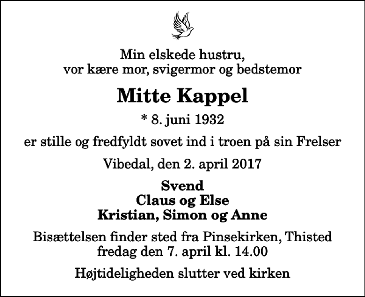 <p>Min elskede hustru, vor kære mor, svigermor og bedstemor<br />Mitte Kappel<br />* 8. juni 1932<br />er stille og fredfyldt sovet ind i troen på sin Frelser<br />Vibedal, den 2. april 2017<br />Svend Claus og Else Kristian, Simon og Anne<br />Bisættelsen finder sted fra Pinsekirken, Thisted fredag den 7. april kl. 14.00 Højtideligheden slutter ved kirken</p>