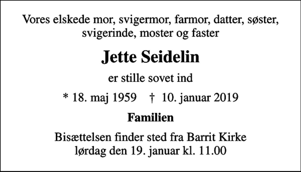 <p>Vores elskede mor, svigermor, farmor, datter, søster, svigerinde, moster og faster<br />Jette Seidelin<br />er stille sovet ind<br />* 18. maj 1959 ✝ 10. januar 2019<br />Familien<br />Bisættelsen finder sted fra Barrit Kirke lørdag den 19. januar kl. 11.00</p>