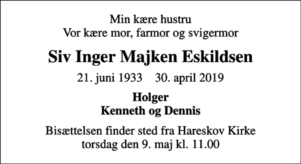 <p>Min kære hustru Vor kære mor, farmor og svigermor<br />Siv Inger Majken Eskildsen<br />21. juni 1933 30. april 2019<br />Holger Kenneth og Dennis<br />Bisættelsen finder sted fra Hareskov Kirke torsdag den 9. maj kl. 11.00</p>