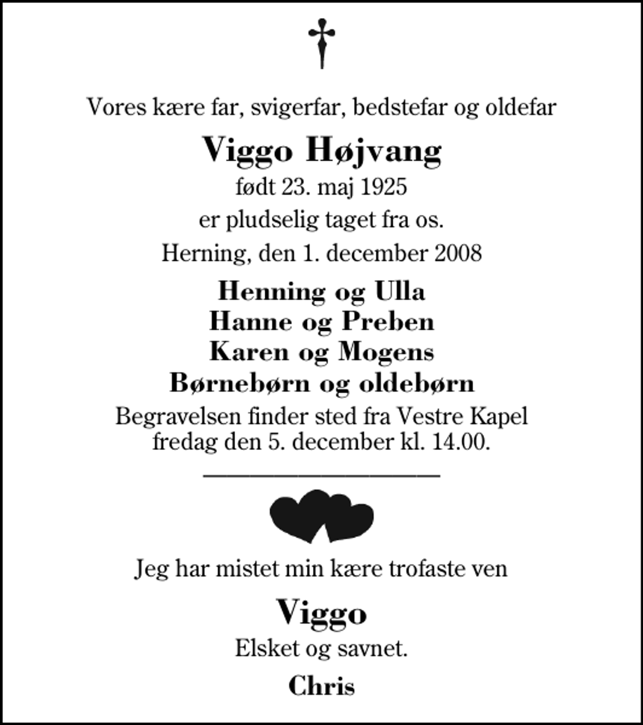 <p>Vores kære far, svigerfar, bedstefar og oldefar<br />Viggo Højvang<br />født 23. maj 1925<br />er pludselig taget fra os.<br />Herning, den 1. december 2008<br />Henning og Ulla Hanne og Preben Karen og Mogens Børnebørn og oldebørn<br />Begravelsen finder sted fra Herning Vestre Kapel fredag den 5. december kl. 14.00<br />Jeg har mistet min kære trofaste ven<br />Viggo<br />Elsket og savnet.<br />Chris</p>