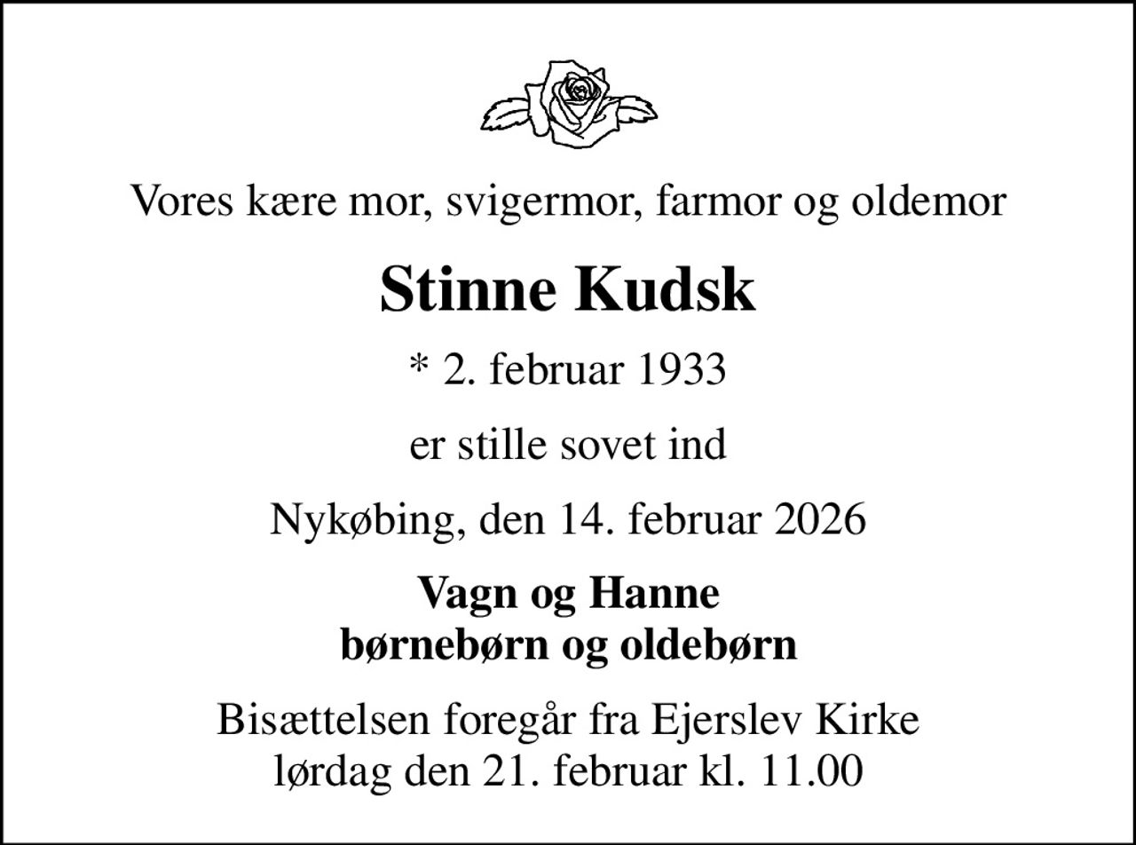 Vores kære mor, svigermor, farmor og oldemor
Stinne Kudsk
* 2. februar 1933
er stille sovet ind
Nykøbing, den 14. februar 2026
Vagn og Hanne børnebørn og oldebørn
Bisættelsen foregår fra Ejerslev Kirke  lørdag den 21. februar kl. 11.00