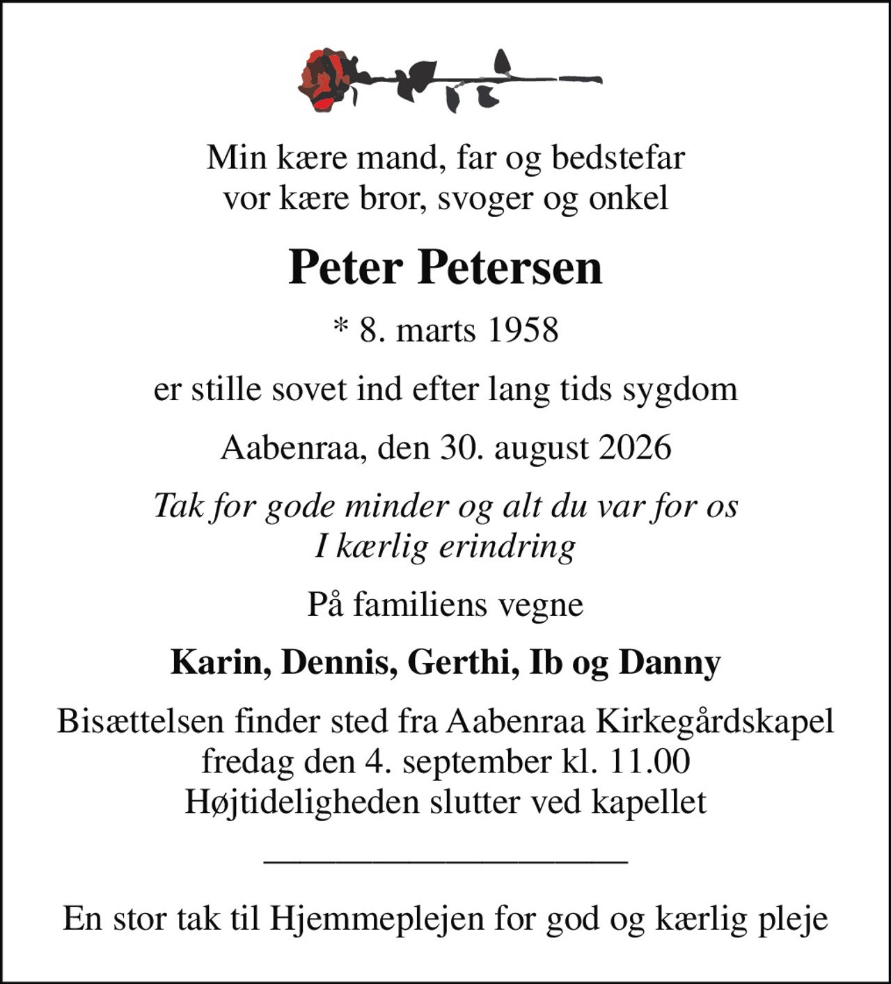 Min kære mand, far og bedstefar vor kære bror, svoger og onkel
Peter Petersen
* 8. marts 1958
er stille sovet ind efter lang tids sygdom
Aabenraa, den 30. august 2026
Tak for gode minder og alt du var for os I kærlig erindring
På familiens vegne
Karin, Dennis, Gerthi, Ib og Danny
Bisættelsen finder sted fra Aabenraa Kirkegårdskapel  fredag den 4. september kl. 11.00  Højtideligheden slutter ved kapellet
En stor tak til Hjemmeplejen for god og kærlig pleje