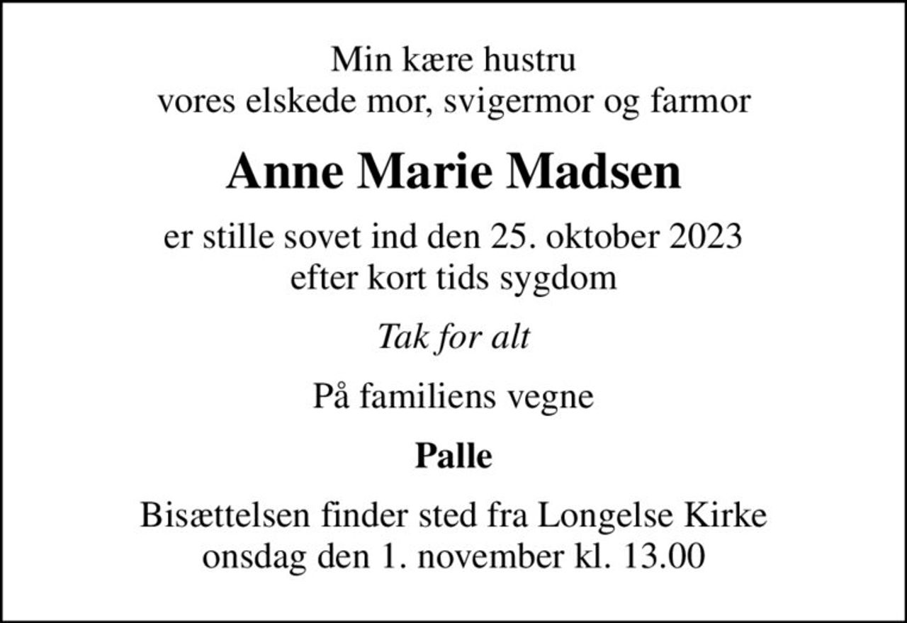 Min kære hustru vores elskede mor, svigermor og farmor
Anne Marie Madsen
er stille sovet ind den 25. oktober 2023 efter kort tids sygdom
Tak for alt
På familiens vegne
Palle
Bisættelsen finder sted fra Longelse Kirke  onsdag den 1. november kl. 13.00