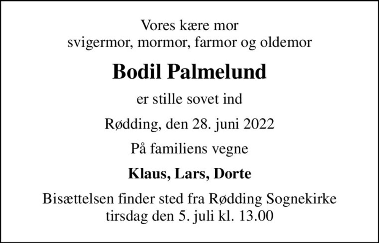 Vores kære mor svigermor, mormor, farmor og oldemor
Bodil Palmelund
er stille sovet ind
Rødding, den 28. juni 2022
På familiens vegne
Klaus, Lars, Dorte
Bisættelsen finder sted fra Rødding Sognekirke  tirsdag den 5. juli kl. 13.00