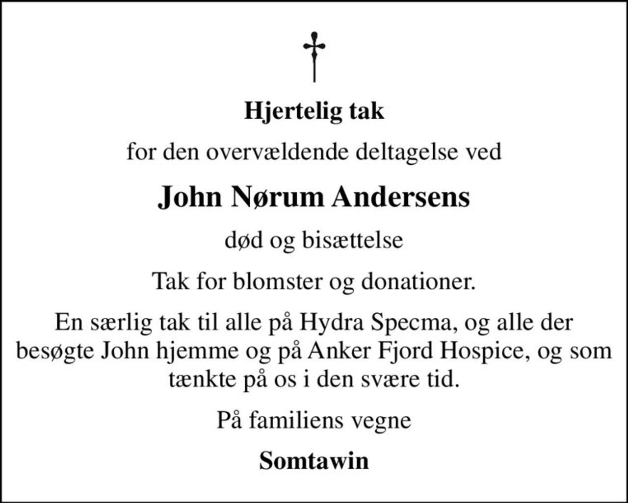 Hjertelig tak
for den overvældende deltagelse ved
John Nørum Andersens
død og bisættelse
Tak for blomster og donationer.
En særlig tak til alle på Hydra Specma, og alle der besøgte John hjemme og på Anker Fjord Hospice, og som tænkte på os i den svære tid.
På familiens vegne
Somtawin
