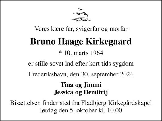 Vores kære far, svigerfar og morfar
Bruno Haage Kirkegaard
* 10. marts 1964
er stille sovet ind efter kort tids sygdom
Frederikshavn, den 30. september 2024
Tina og Jimmi Jessica og Demitrij
Bisættelsen finder sted fra Fladbjerg Kirkegårdskapel  lørdag den 5. oktober kl. 10.00