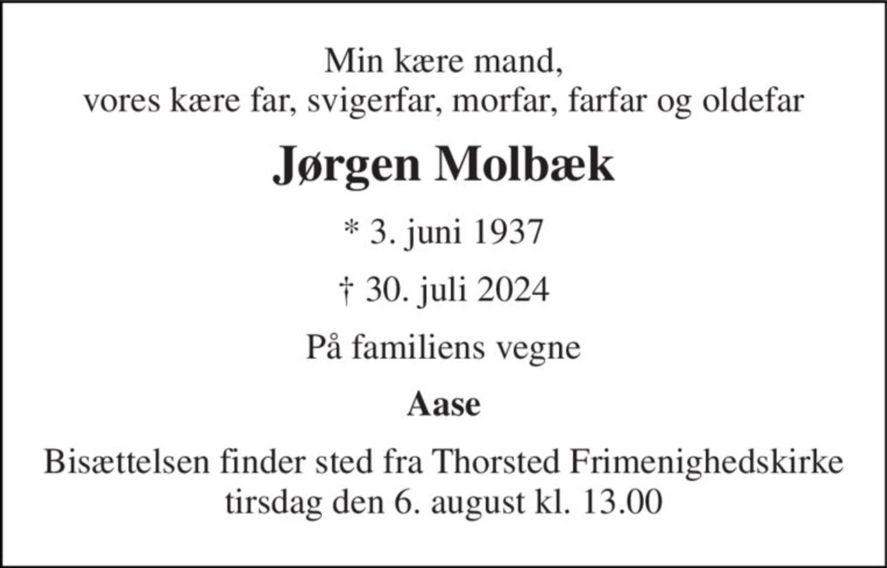 Min kære mand, vores kære far, svigerfar, morfar, farfar og oldefar 
Jørgen Molbæk 
*​ 3. juni 1937 
†​ 30. juli 2024​ 
På familiens vegne 
Aase 
Bisættelsen finder sted fra Thorsted Frimenighedskirke tirsdag den 6. august kl. 13.00