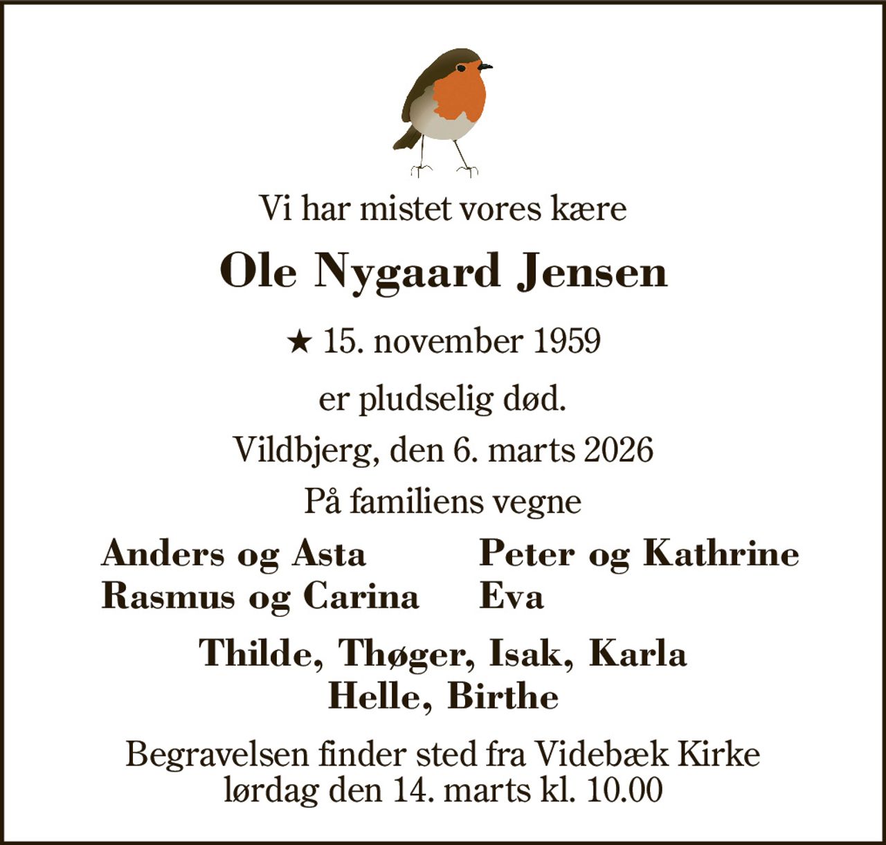 Vi har mistet vores kære 
Ole Nygaard Jensen 
★​​ 15. november 1959 
er pludselig død. 
Vildbjerg, den 6. marts 2026 
På familiens vegne 
Anders og Asta Rasmus og Carina 
Peter og Kathrine Eva 
Thilde, Thøger, Isak, Karla Helle, Birthe 
Begravelsen finder sted fra Videbæk Kirke lørdag den 14. marts kl. 10.00