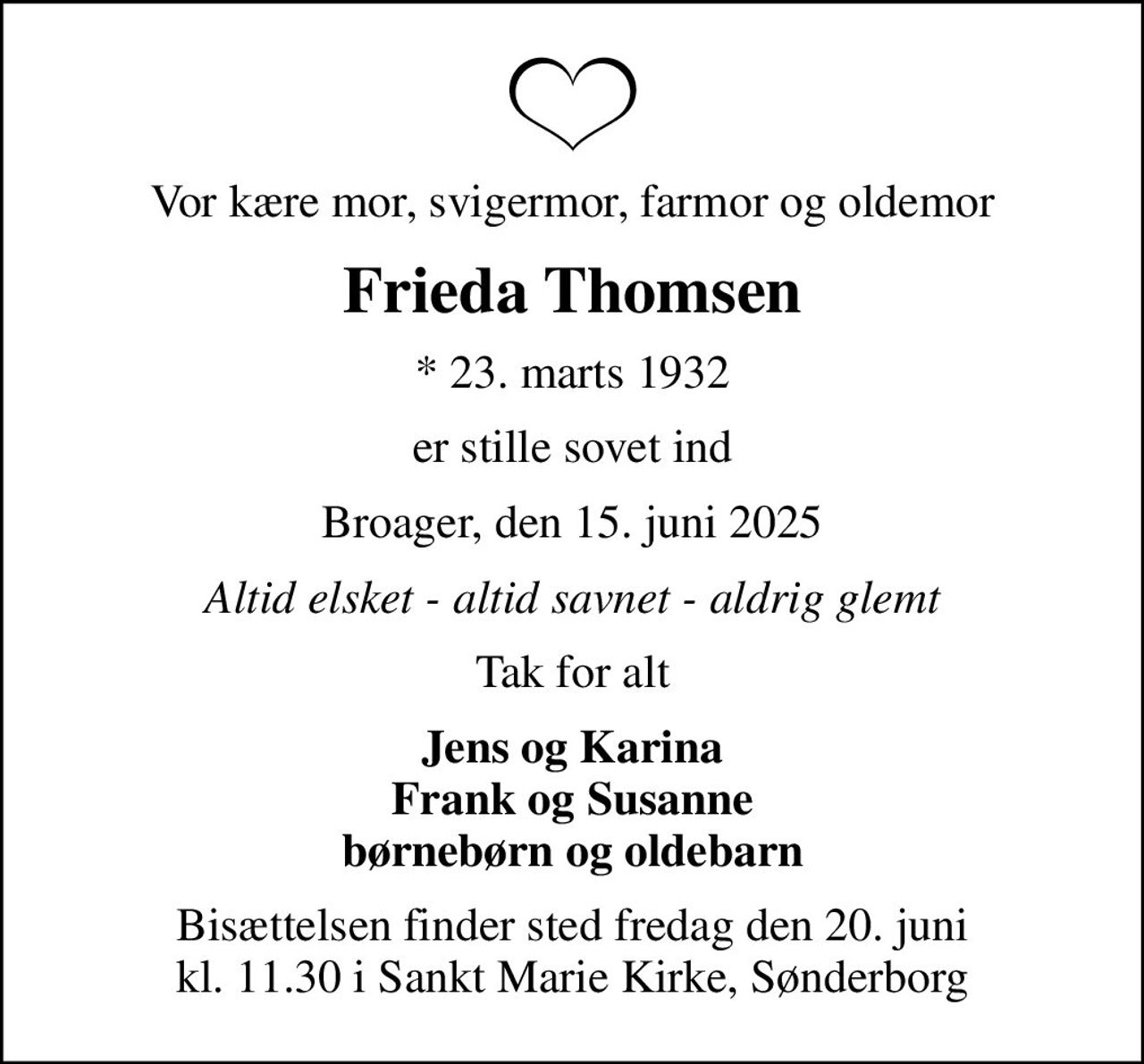 Vor kære mor, svigermor, farmor og oldemor
Frieda Thomsen
* 23. marts 1932
er stille sovet ind
Broager, den 15. juni 2025
Altid elsket - altid savnet - aldrig glemt
Tak for alt
Jens og Karina Frank og Susanne børnebørn og oldebarn
Bisættelsen finder sted fredag den 20. juni kl. 11.30 i Sankt Marie Kirke, Sønderborg