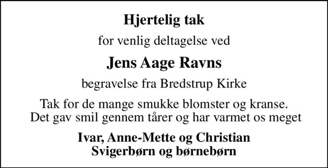 Hjertelig tak
for venlig deltagelse ved
Jens Aage Ravns
begravelse fra Bredstrup Kirke
Tak for de mange smukke blomster og kranse.  Det gav smil gennem tårer og har varmet os meget
Ivar, Anne-Mette og Christian Svigerbørn og børnebørn