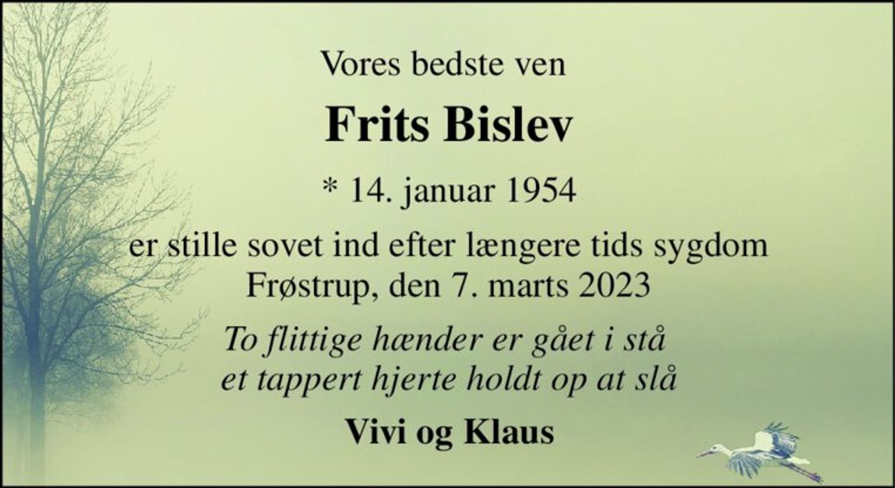 Vores bedste ven 
Frits Bislev​ 
*​ 14. januar 1954 
er stille sovet ind efter længere tids sygdom Frøstrup, den 7. marts 2023 
To flittige hænder er gået i stå  et tappert hjerte holdt op at slå 
Vivi og Klaus