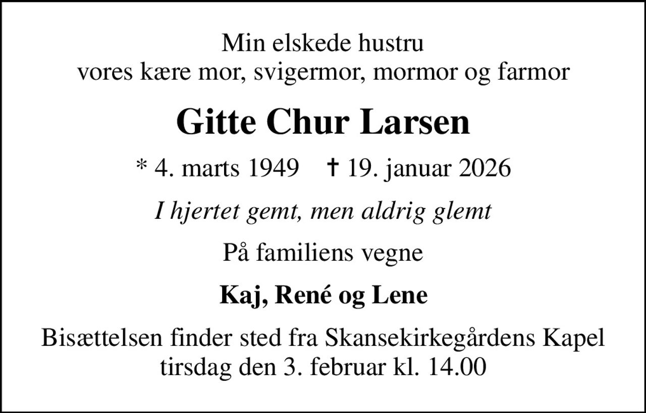 Min elskede hustru vores kære mor, svigermor, mormor og farmor
Gitte Chur Larsen
* 4. marts 1949    ✝ 19. januar 2026
I hjertet gemt, men aldrig glemt
På familiens vegne
Kaj, René og Lene
Bisættelsen finder sted fra Skansekirkegårdens Kapel  tirsdag den 3. februar kl. 14.00