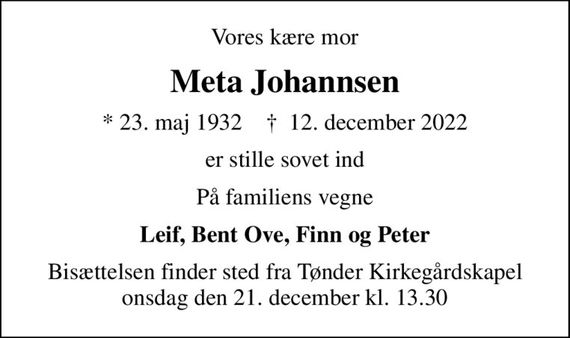 Vores kære mor
Meta Johannsen
* 23. maj 1932    &#x271d; 12. december 2022
er stille sovet ind
På familiens vegne
Leif, Bent Ove, Finn og Peter
Bisættelsen finder sted fra Tønder Kirkegårdskapel  onsdag den 21. december kl. 13.30