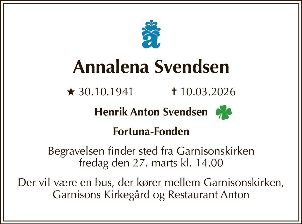Annalena Svendsen 
★​ 30.10.1941​            ✝​ 10.03.2026 
Henrik Anton Svendsen 
Fortuna-Fonden 
Begravelsen​ finder sted fra Garnisonskirken​ fredag den 27. marts​ kl. 14.00 
Der vil være en bus, der kører mellem Garnisonskirken, Garnisons Kirkegård og Restaurant Anton