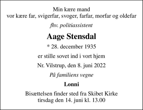 Min kære mand vor kære far, svigerfar, svoger, farfar, morfar og oldefar
fhv. politiassistent
Aage Stensdal
* 28. december 1935
er stille sovet ind i vort hjem
Nr. Vilstrup, den 8. juni 2022
På familiens vegne
Lonni
Bisættelsen finder sted fra Skibet Kirke  tirsdag den 14. juni kl. 13.00