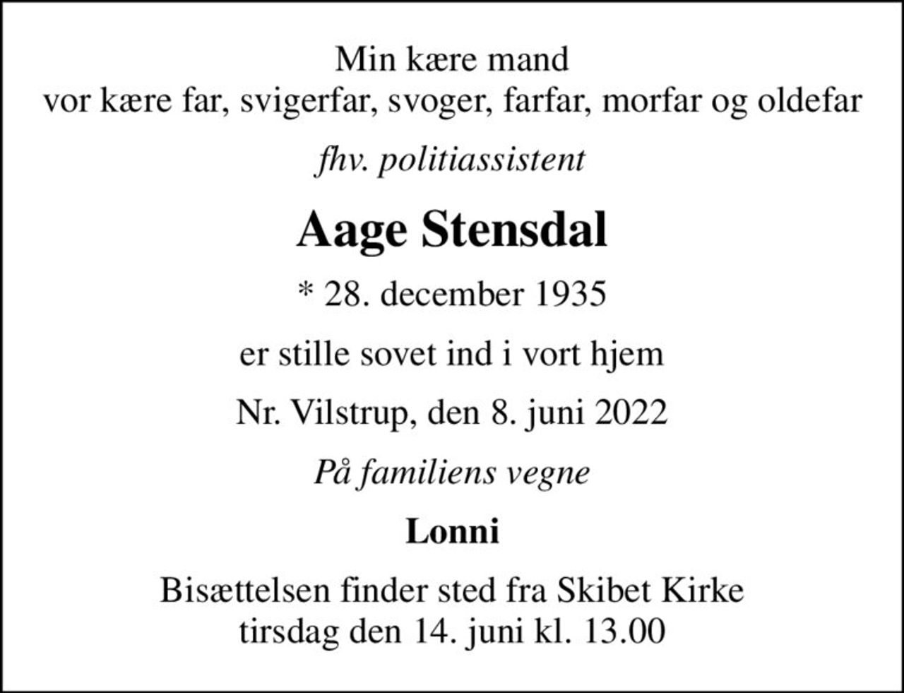 Min kære mand vor kære far, svigerfar, svoger, farfar, morfar og oldefar
fhv. politiassistent
Aage Stensdal
* 28. december 1935
er stille sovet ind i vort hjem
Nr. Vilstrup, den 8. juni 2022
På familiens vegne
Lonni
Bisættelsen finder sted fra Skibet Kirke  tirsdag den 14. juni kl. 13.00