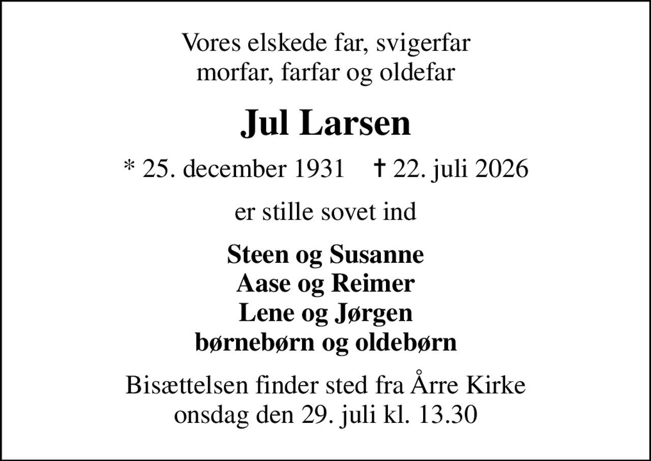 Vores elskede far, svigerfar morfar, farfar og oldefar
Jul Larsen
* 25. december 1931    ✝ 22. juli 2026
er stille sovet ind
Steen og Susanne Aase og Reimer Lene og Jørgen børnebørn og oldebørn
Bisættelsen finder sted fra Årre Kirke  onsdag den 29. juli kl. 13.30