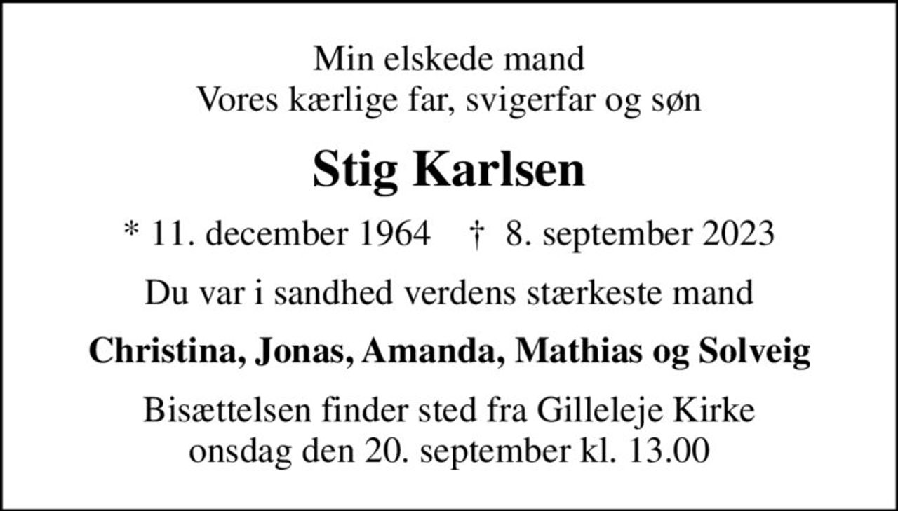Min elskede mand Vores kærlige far, svigerfar og søn
Stig Karlsen
* 11. december 1964    ✝ 8. september 2023
Du var i sandhed verdens stærkeste mand
Christina, Jonas, Amanda, Mathias og Solveig
Bisættelsen finder sted fra Gilleleje Kirke  onsdag den 20. september kl. 13.00