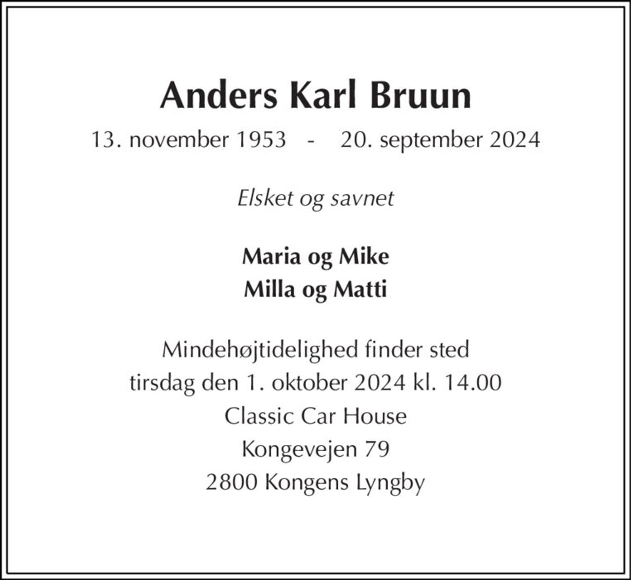 Anders Karl Bruun 
13. november 1953   -    20. september 2024 
Elsket og savnet 
Maria og Mike 
Milla og Matti 
Mindehøjtidelighed finder sted 
tirsdag den 1. oktober 2024 kl. 14.00 
Classic Car House 
Kongevejen 79 
2800 Kongens Lyngby