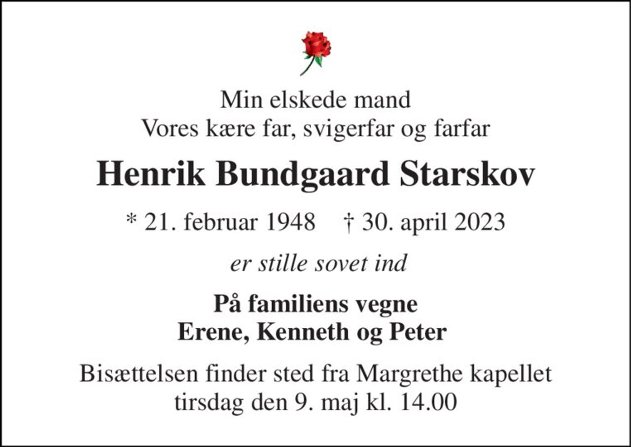 Min elskede mand Vores kære far, svigerfar og farfar 
Henrik Bundgaard Starskov 
*​ 21. februar 1948​    ✝​ 30. april 2023 
er stille sovet ind 
På familiens vegne Erene, Kenneth og Peter  
Bisættelsen​ finder sted fra Margrethe kapellet tirsdag den 9. maj​ kl. 14.00