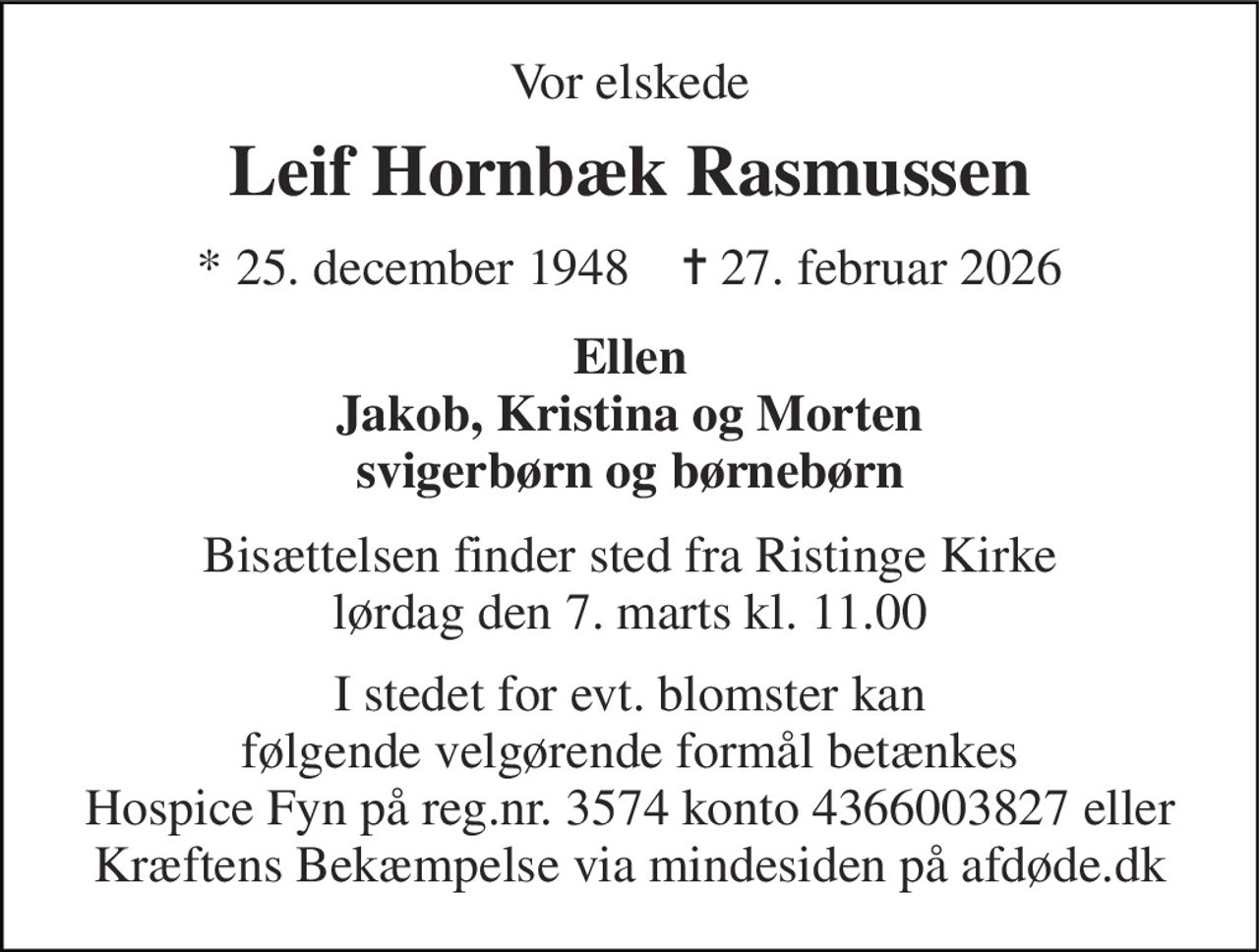 Vor elskede 
Leif Hornbæk Rasmussen 
* 25. december 1948    ✝ 27. februar 2026 
Ellen Jakob, Kristina og Morten svigerbørn og børnebørn 
Bisættelsen finder sted fra Ristinge Kirke lørdag den 7. marts kl. 11.00 
I stedet for evt. blomster kan følgende velgørende formål betænkes Hospice Fyn på reg.nr. 3574 konto 4366003827 eller Kræftens Bekæmpelse via mindesiden på afdøde.dk