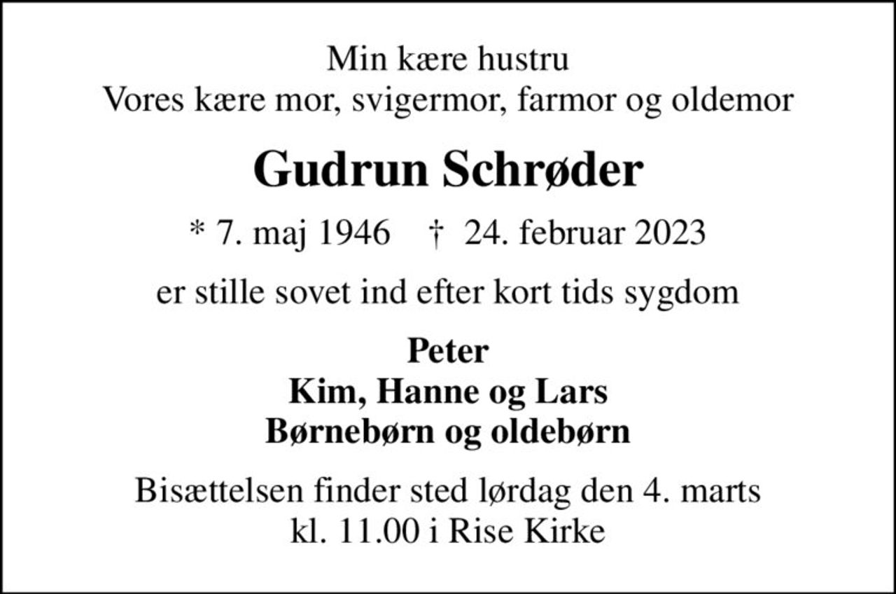 Min kære hustru Vores kære mor, svigermor, farmor og oldemor
Gudrun Schrøder
* 7. maj 1946    ✝ 24. februar 2023
er stille sovet ind efter kort tids sygdom
Peter Kim, Hanne og Lars Børnebørn og oldebørn
Bisættelsen finder sted lørdag den 4. marts kl. 11.00 i Rise Kirke