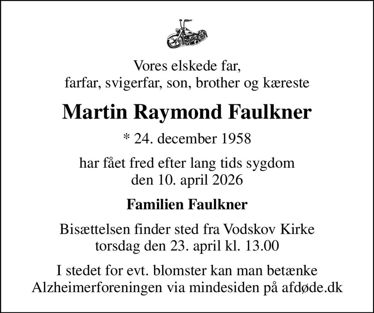 Vores elskede far, farfar, svigerfar, son, brother og kæreste
Martin Raymond Faulkner
* 24. december 1958
har fået fred efter lang tids sygdom den 10. april 2026
Familien Faulkner
Bisættelsen finder sted fra Vodskov Kirke  torsdag den 23. april kl. 13.00 
I stedet for evt. blomster kan man betænke
					Alzheimerforeningen via mindesiden på afdøde.dk