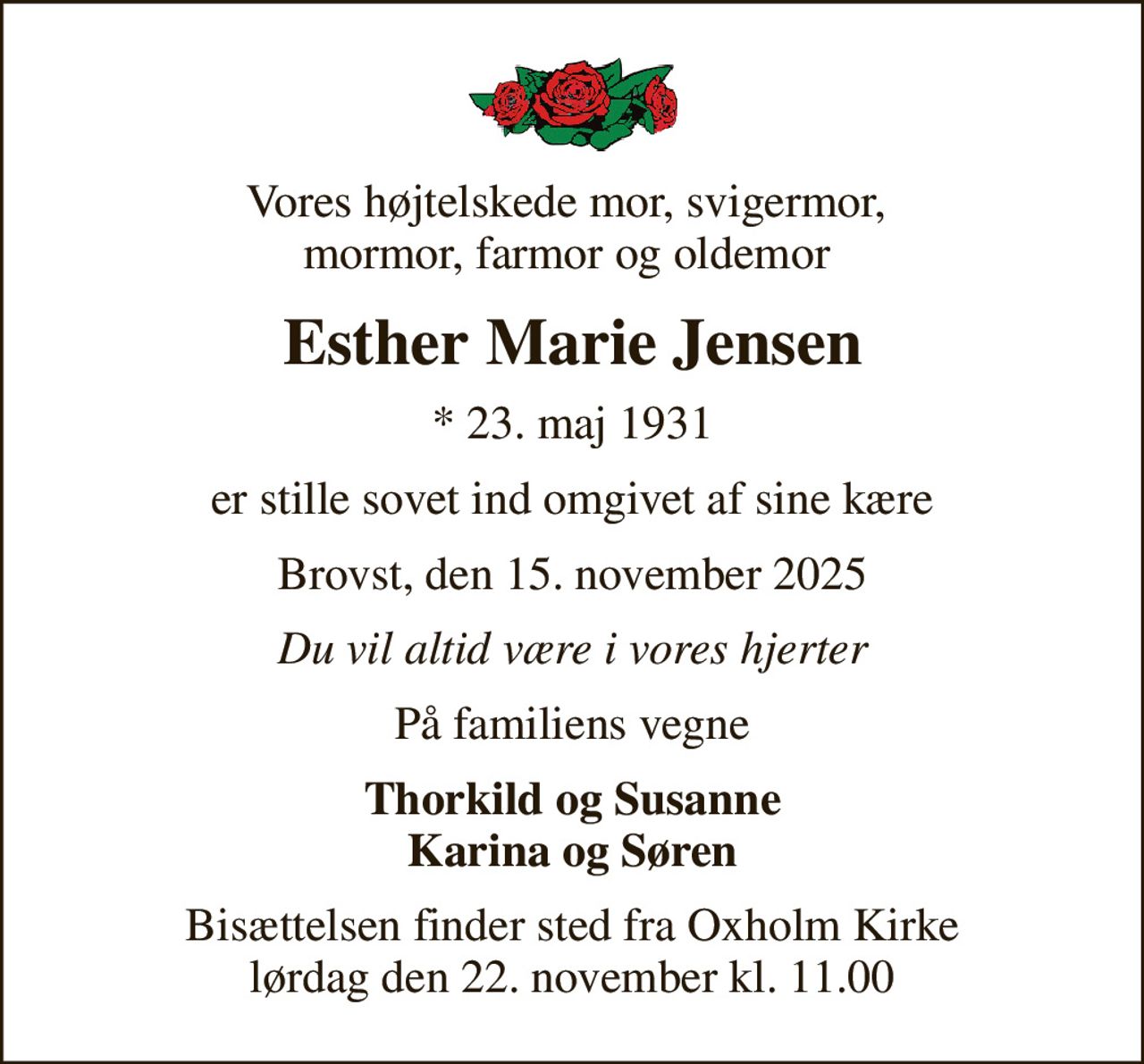 Vores højtelskede mor, svigermor,  mormor, farmor og oldemor 
Esther Marie Jensen
* 23. maj 1931
er stille sovet ind omgivet af sine kære
Brovst, den 15. november 2025
Du vil altid være i vores hjerter
På familiens vegne
Thorkild og Susanne Karina og Søren
Bisættelsen finder sted fra Oxholm Kirke  lørdag den 22. november kl. 11.00