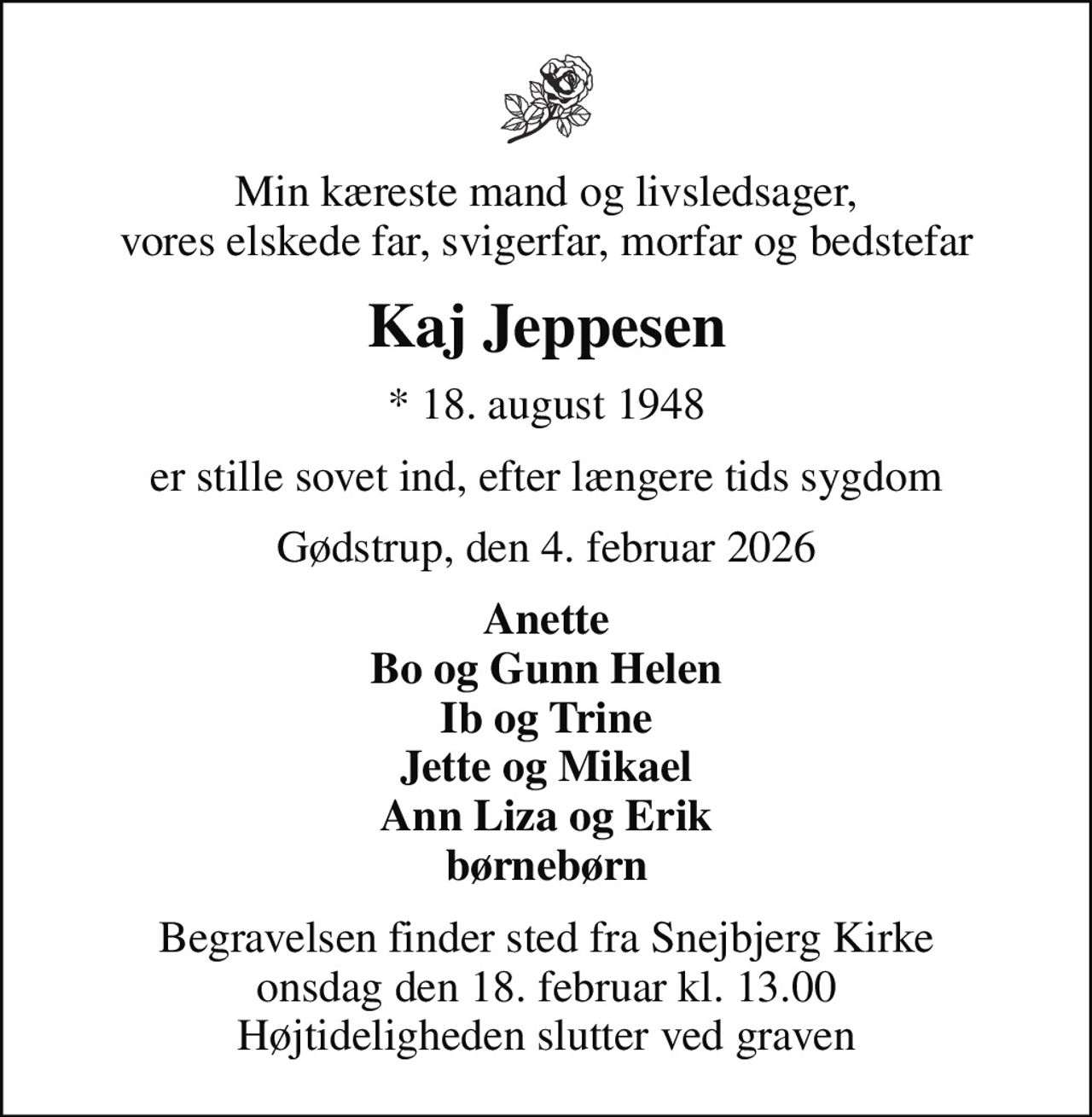 Min kæreste mand og livsledsager, vores elskede far, svigerfar, morfar og bedstefar
Kaj Jeppesen
* 18. august 1948
er stille sovet ind, efter længere tids sygdom
Gødstrup, den 4. februar 2026
Anette Bo og Gunn Helen Ib og Trine Jette og Mikael Ann Liza og Erik børnebørn
Begravelsen finder sted fra Snejbjerg Kirke  onsdag den 18. februar kl. 13.00  Højtideligheden slutter ved graven