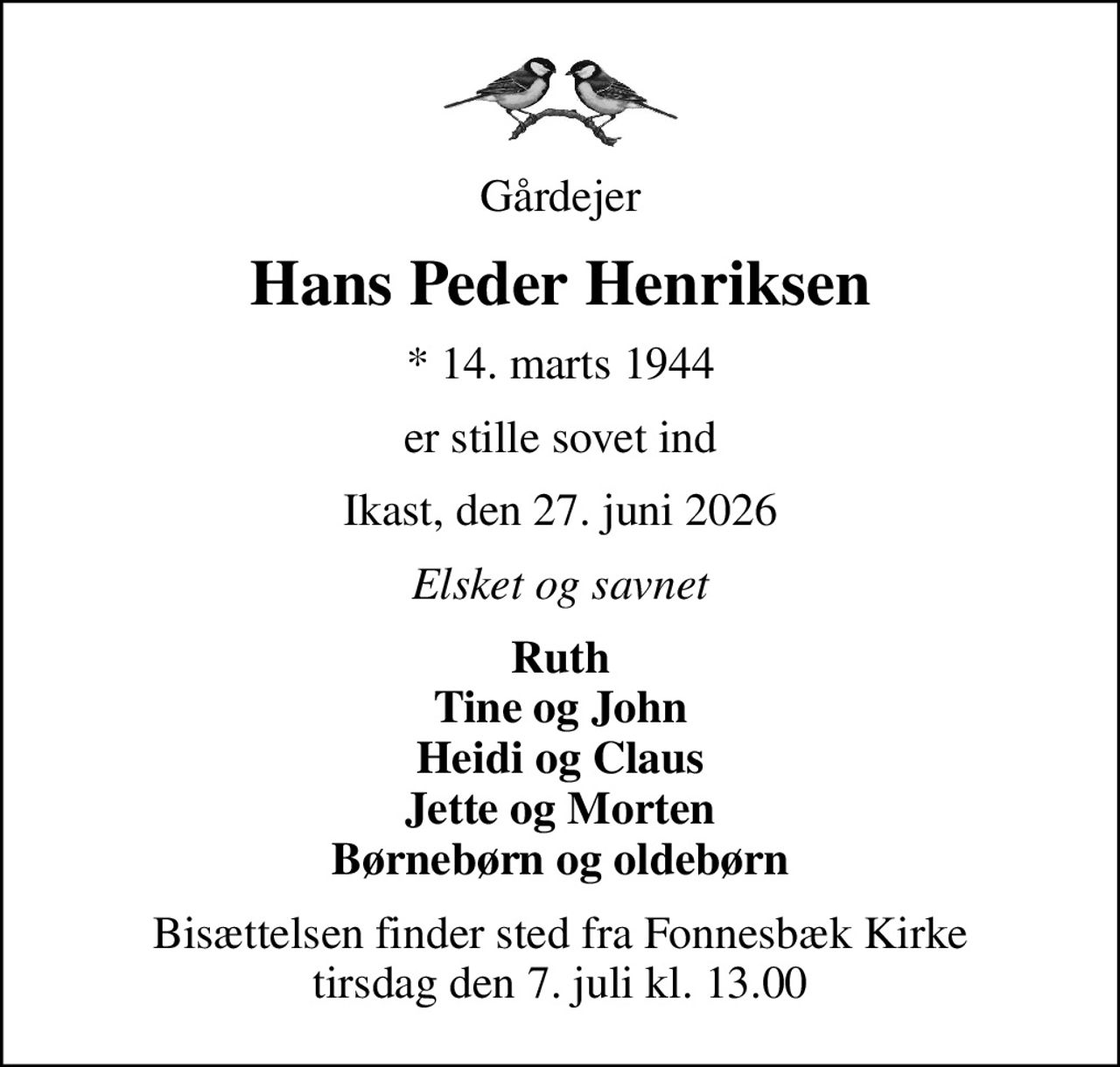 Gårdejer
Hans Peder Henriksen
* 14. marts 1944
er stille sovet ind
Ikast, den 27. juni 2026
Elsket og savnet
Ruth Tine og John Heidi og Claus Jette og Morten Børnebørn og oldebørn
Bisættelsen finder sted fra Fonnesbæk Kirke  tirsdag den 7. juli kl. 13.00