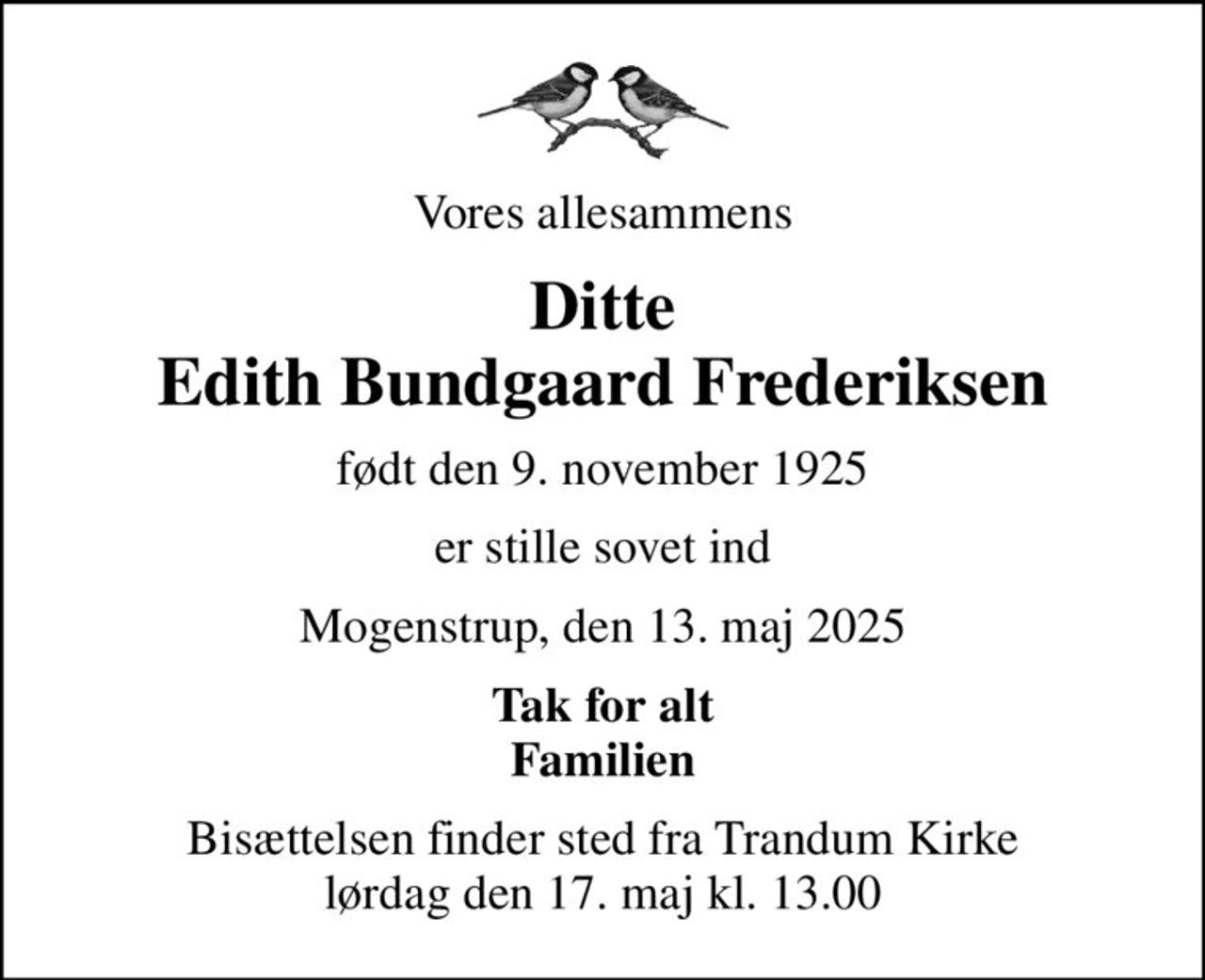 Vores allesammens
Ditte Edith Bundgaard Frederiksen
født den 9. november 1925
er stille sovet ind
Mogenstrup, den 13. maj 2025
Tak for alt Familien
Bisættelsen finder sted fra Trandum Kirke  lørdag den 17. maj kl. 13.00