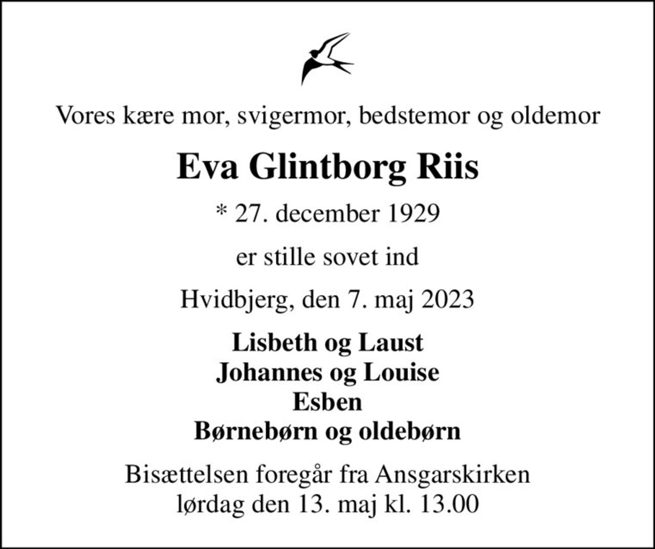 Vores kære mor, svigermor, bedstemor og oldemor
Eva Glintborg Riis
* 27. december 1929
er stille sovet ind
Hvidbjerg, den 7. maj 2023
Lisbeth og Laust Johannes og Louise Esben Børnebørn og oldebørn
Bisættelsen foregår fra Ansgarskirken  lørdag den 13. maj kl. 13.00