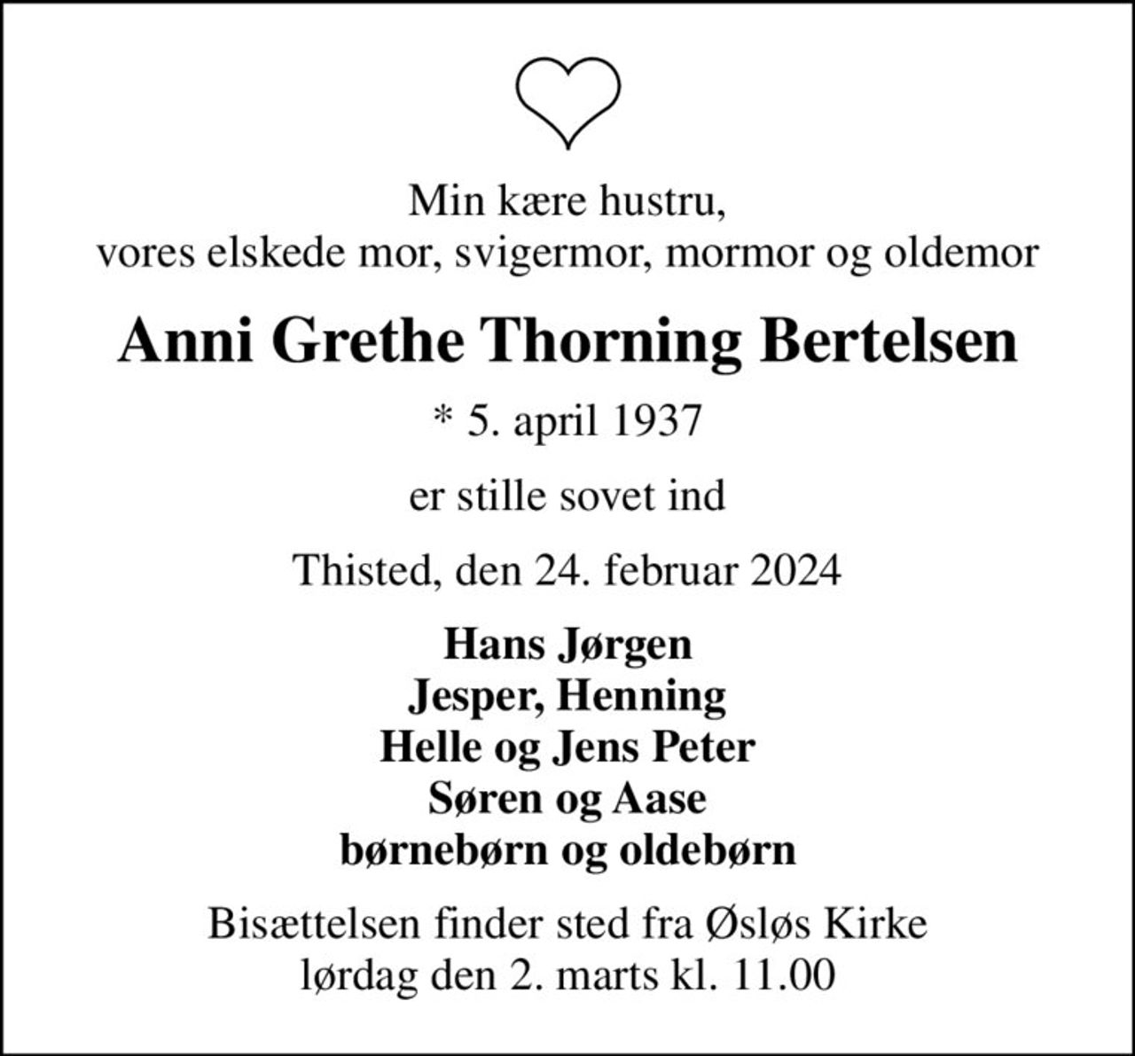 Min kære hustru, vores elskede mor, svigermor, mormor og oldemor
Anni Grethe Thorning Bertelsen
* 5. april 1937
er stille sovet ind
Thisted, den 24. februar 2024
Hans Jørgen Jesper, Henning Helle og Jens Peter Søren og Aase børnebørn og oldebørn
Bisættelsen finder sted fra Øsløs Kirke  lørdag den 2. marts kl. 11.00