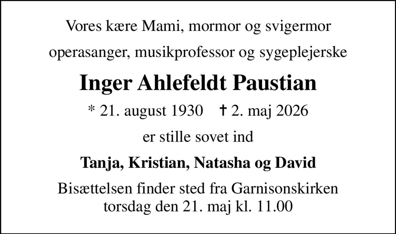 Vores kære Mami, mormor og svigermor
operasanger, musikprofessor og sygeplejerske
Inger Ahlefeldt Paustian
* 21. august 1930    ✝ 2. maj 2026
er stille sovet ind
Tanja, Kristian, Natasha og David
Bisættelsen finder sted fra Garnisonskirken  torsdag den 21. maj kl. 11.00