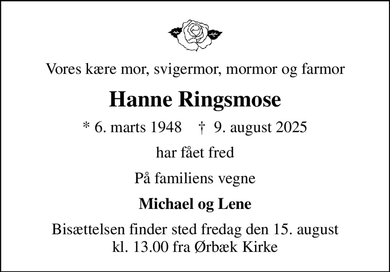 Vores kære mor, svigermor, mormor og farmor
Hanne Ringsmose
* 6. marts 1948    ✝ 9. august 2025
har fået fred
På familiens vegne
Michael og Lene
Bisættelsen finder sted fredag den 15. august kl. 13.00 fra Ørbæk Kirke
