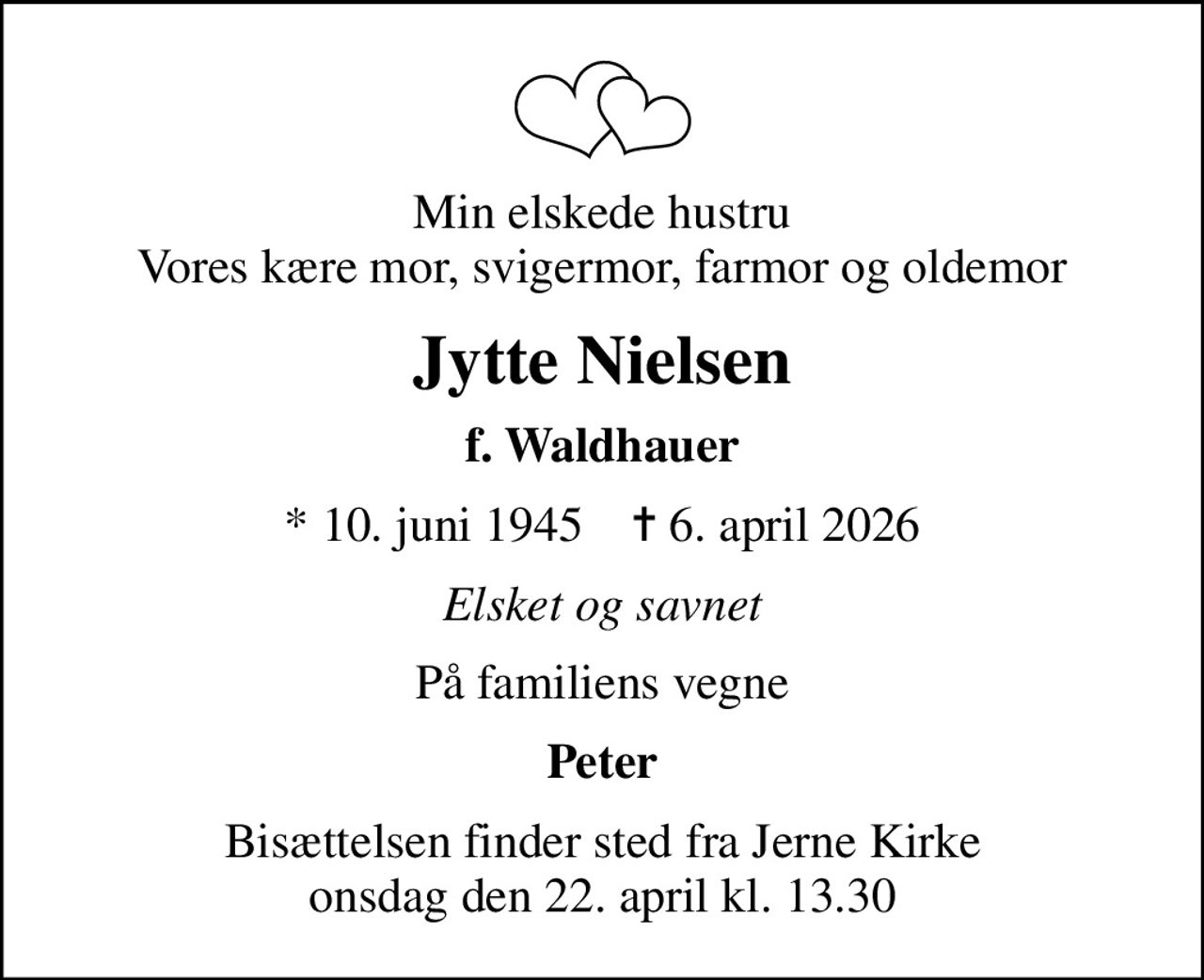 Min elskede hustru Vores kære mor, svigermor, farmor og oldemor
Jytte Nielsen
f. Waldhauer
* 10. juni 1945    ✝ 6. april 2026
Elsket og savnet
På familiens vegne
Peter
Bisættelsen finder sted fra Jerne Kirke  onsdag den 22. april kl. 13.30