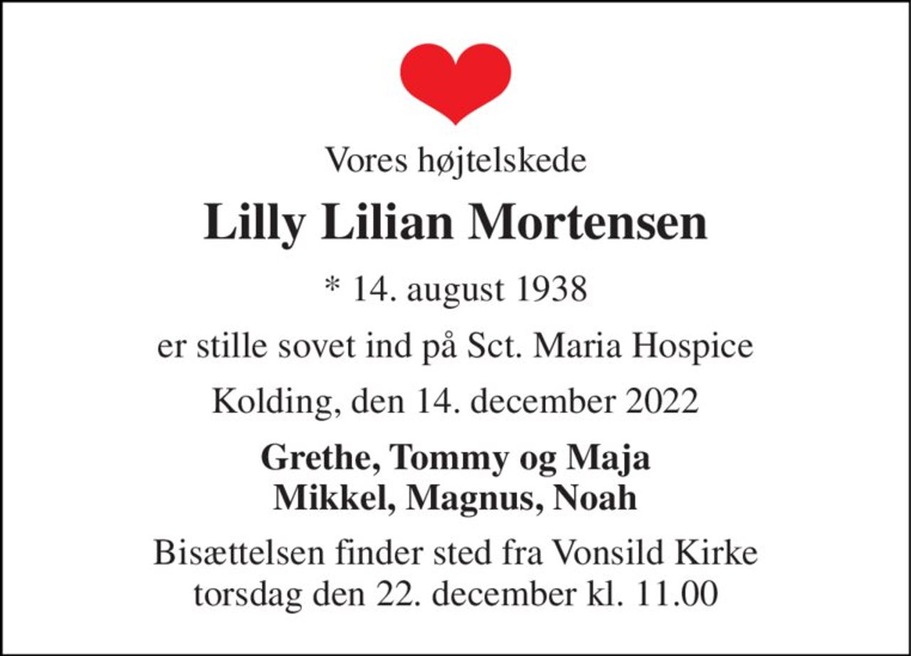 Vores højtelskede 
Lilly Lilian Mortensen 
* 14. august 1938 
er stille sovet ind på Sct. Maria Hospice 
Kolding, den 14. december 2022 
Grethe, Tommy og Maja Mikkel, Magnus, Noah 
Bisættelsen finder sted fra Vonsild Kirke torsdag den 22. december kl. 11.00