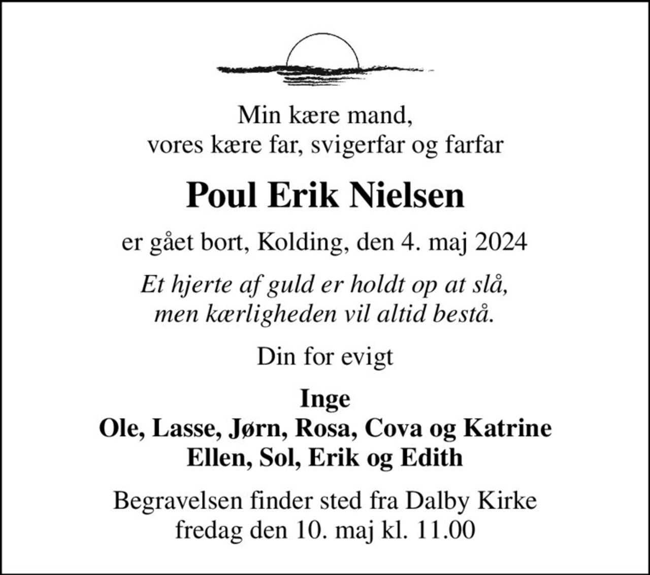 Min kære mand, vores kære far, svigerfar og farfar
Poul Erik Nielsen
er gået bort, Kolding, den 4. maj 2024
Et hjerte af guld er holdt op at slå, men kærligheden vil altid bestå.
Din for evigt
Inge Ole, Lasse, Jørn, Rosa, Cova og Katrine Ellen, Sol, Erik og Edith
Begravelsen finder sted fra Dalby Kirke  fredag den 10. maj kl. 11.00