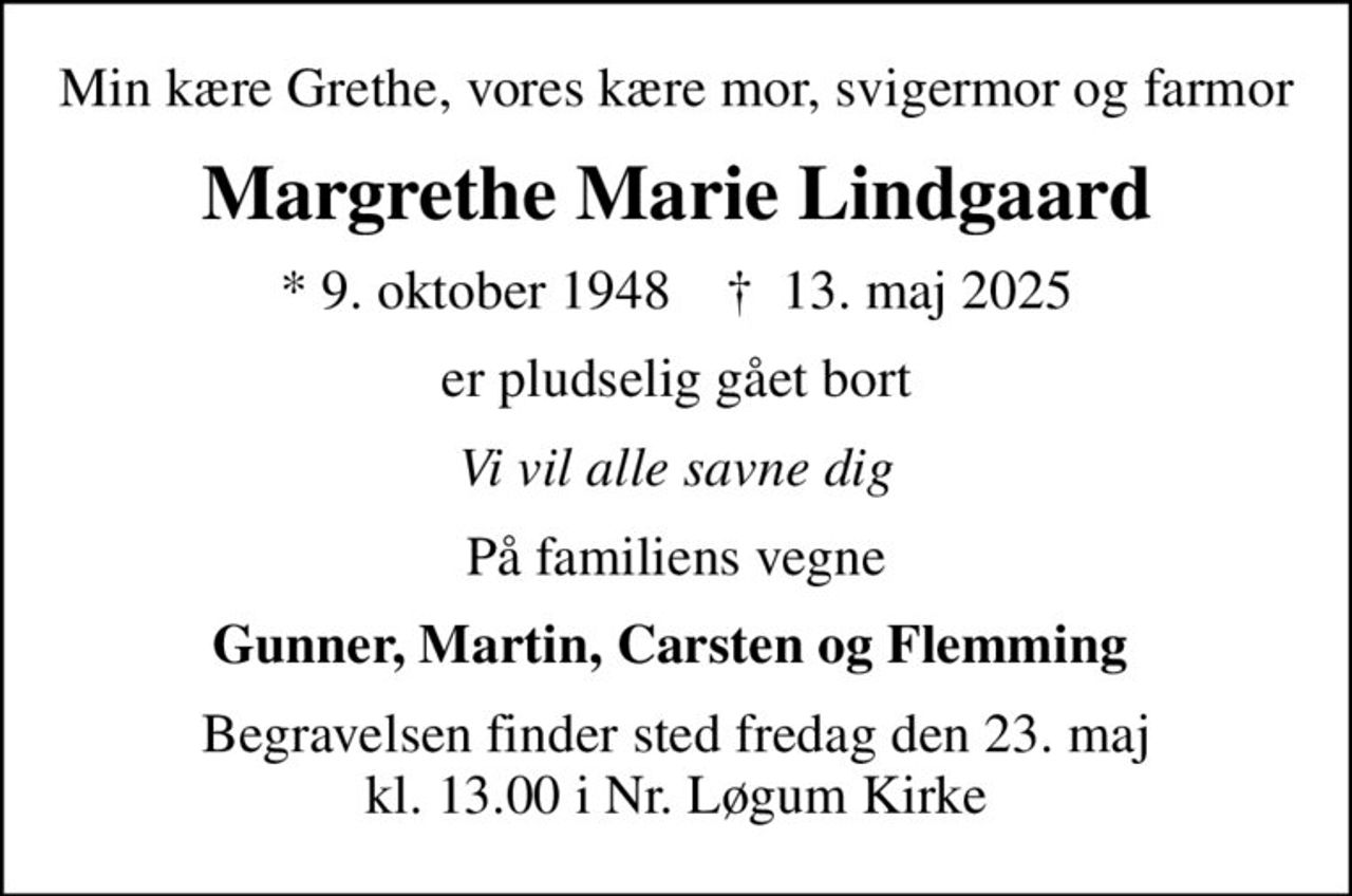 Min kære Grethe, vores kære mor, svigermor og farmor
Margrethe Marie Lindgaard
* 9. oktober 1948    ✝ 13. maj 2025
er pludselig gået bort
Vi vil alle savne dig
På familiens vegne
Gunner, Martin, Carsten og Flemming 
Begravelsen finder sted fredag den 23. maj kl. 13.00 i Nr. Løgum Kirke