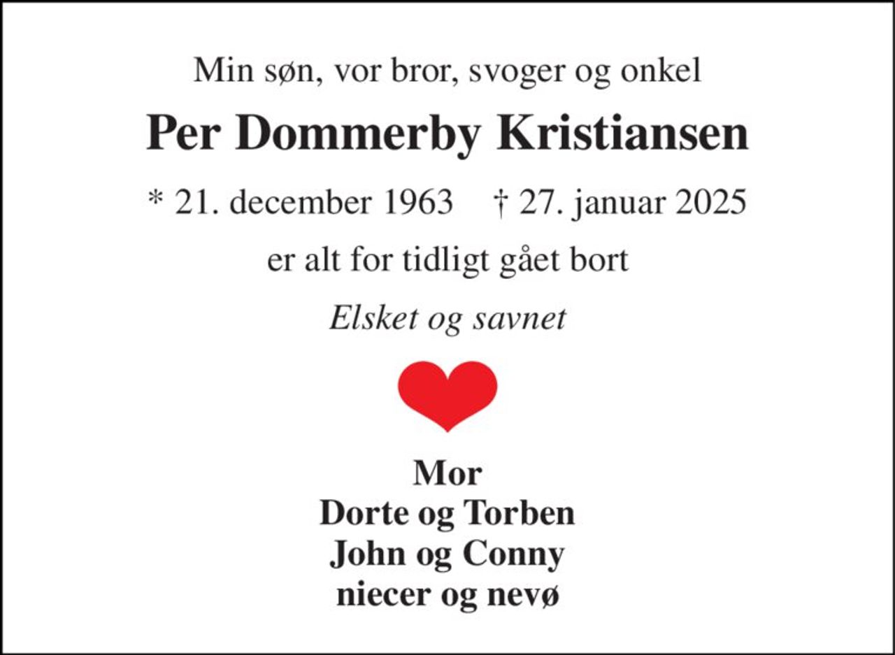 Min søn, vor bror, svoger og onkel 
Per Dommerby Kristiansen 
* 21. december 1963    † 27. januar 2025 
er alt for tidligt gået bort 
Elsket og savnet 
Mor Dorte og Torben John og Conny niecer og nevø