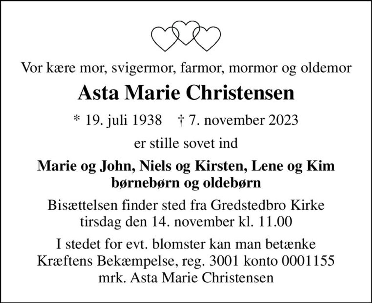 Vor kære mor, svigermor, farmor, mormor og oldemor 
Asta Marie Christensen 
* 19. juli 1938    † 7. november 2023 
er stille sovet ind 
Marie og John, Niels og Kirsten, Lene og Kim børnebørn og oldebørn 
Bisættelsen finder sted fra Gredstedbro Kirke tirsdag den 14. november kl. 11.00 
I stedet for evt. blomster kan man betænke Kræftens Bekæmpelse, reg. 3001 konto 0001155 mrk. Asta Marie Christensen