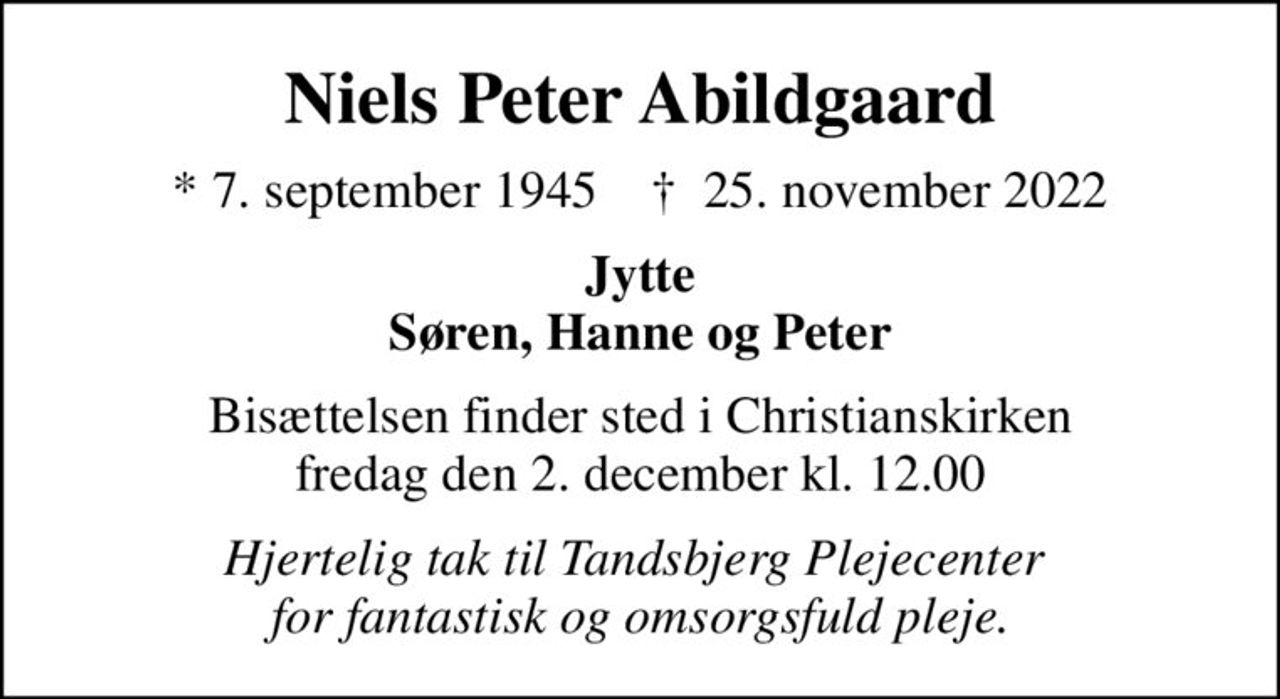 Niels Peter Abildgaard
* 7. september 1945    ✝ 25. november 2022
Jytte Søren, Hanne og Peter
Bisættelsen finder sted i Christianskirken  fredag den 2. december kl. 12.00 
Hjertelig tak til Tandsbjerg Plejecenter  for fantastisk og omsorgsfuld pleje.