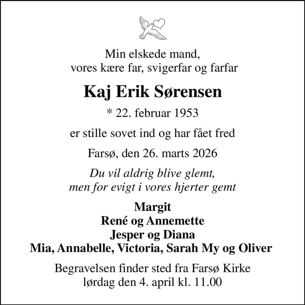 Min elskede mand,  vores kære far, svigerfar og farfar
Kaj Erik Sørensen
* 22. februar 1953
er stille sovet ind og har fået fred
Farsø, den 26. marts 2026
Du vil aldrig blive glemt, men for evigt i vores hjerter gemt
Margit René og Annemette Jesper og Diana Mia, Annabelle, Victoria, Sarah My og Oliver 
Begravelsen finder sted fra Farsø Kirke  lørdag den 4. april kl. 11.00