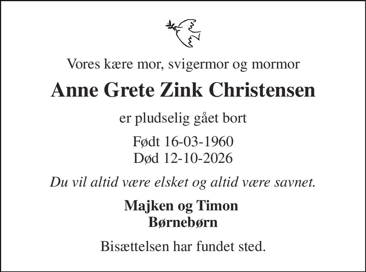 Vores kære mor, svigermor og mormor 
Anne Grete Zink Christensen 
er pludselig gået bort 
Født 16-03-1960 Død 12-10-2026 
Du vil altid være elsket og altid være savnet. 
Majken og Timon  Børnebørn 
Bisættelsen har fundet sted.