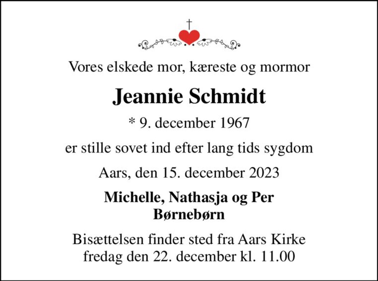 Vores elskede mor, kæreste og mormor
Jeannie Schmidt
* 9. december 1967
er stille sovet ind efter lang tids sygdom
Aars, den 15. december 2023
Michelle, Nathasja og Per Børnebørn
Bisættelsen finder sted fra Aars Kirke  fredag den 22. december kl. 11.00