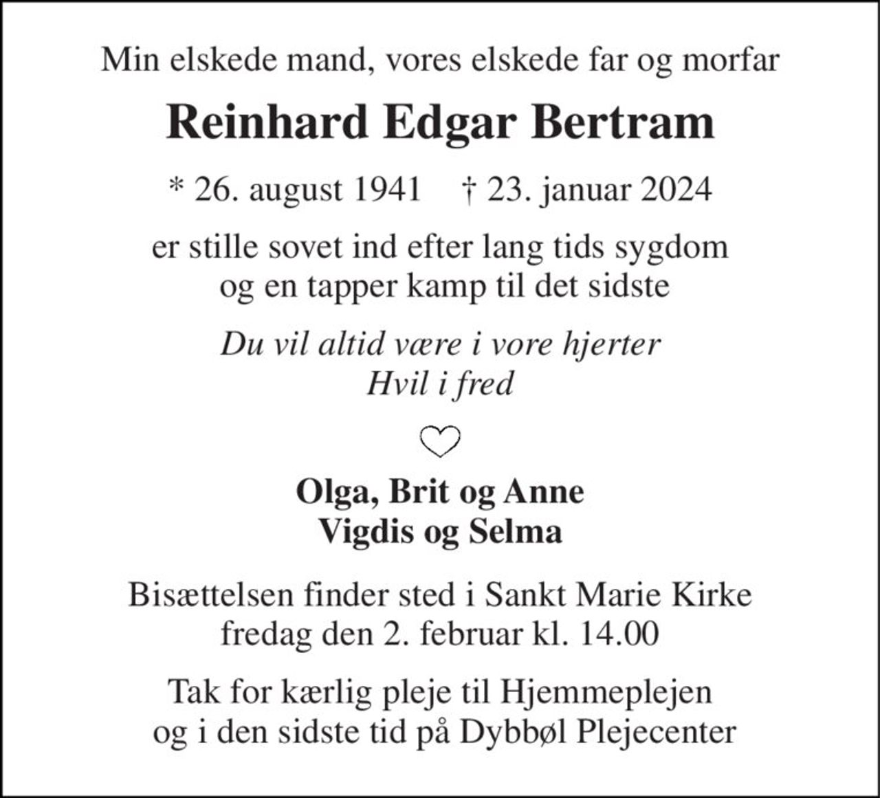 Min elskede mand, vores elskede far og morfar 
Reinhard Edgar Bertram 
*​ 26. august 1941​    †​ 23. januar 2024 
er stille sovet ind efter lang tids sygdom  og en tapper kamp til det sidste 
Du vil altid være i vore hjerter Hvil i fred 
Olga, Brit og Anne Vigdis og Selma 
Bisættelsen​ finder sted i Sankt Marie Kirke​ fredag den 2. februar​ kl. 14.00 
Tak for kærlig pleje fra Hjemmeplejen  og i den sidste tid på Dybbøl Plejecenter