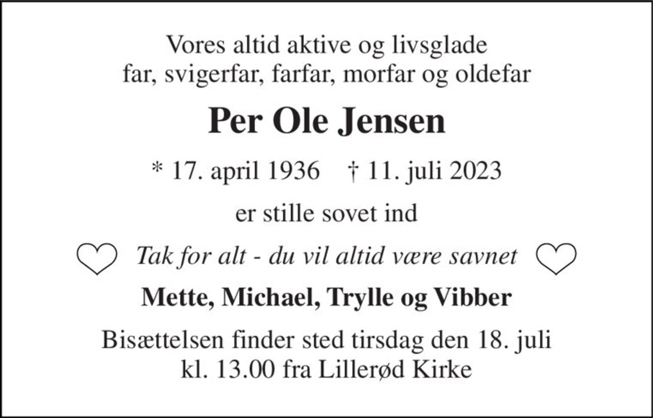 Vores altid aktive og livsglade far, svigerfar, farfar, morfar og oldefar 
Per Ole Jensen 
*​ 17. april 1936​    †​ 11. juli 2023 
er stille sovet ind 
Tak for alt - du vil altid være savnet 
Mette, Michael, Trylle og Vibber 
Bisættelsen finder sted tirsdag den 18. juli kl. 13.00 fra Lillerød Kirke