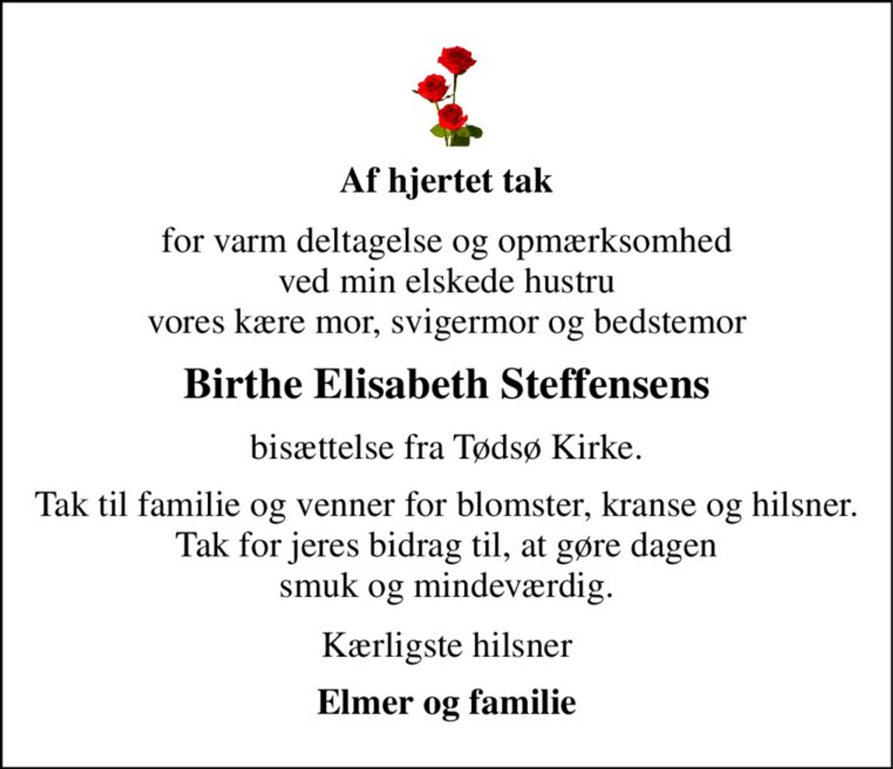 Af hjertet tak 
for varm deltagelse og opmærksomhed ved min elskede hustru vores kære mor, svigermor og bedstemor 
Birthe Elisabeth Steffensens 
bisættelse fra Tødsø Kirke. 
Tak til familie og venner for blomster, kranse og hilsner. Tak for jeres bidrag til, at gøre dagen smuk og mindeværdig. 
Kærligste hilsner 
Elmer og familie